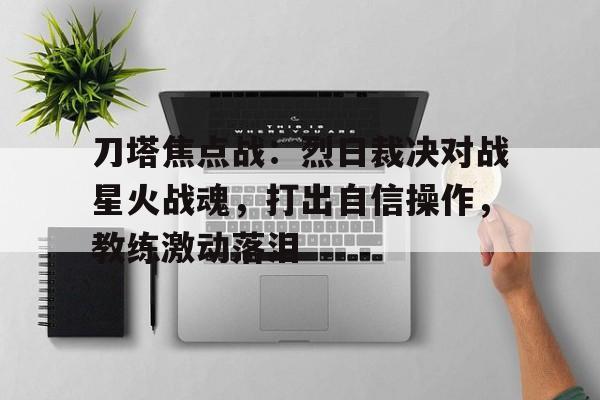 天博体育app-刀塔焦点战：烈日裁决对战星火战魂，打出自信操作，教练激动落泪