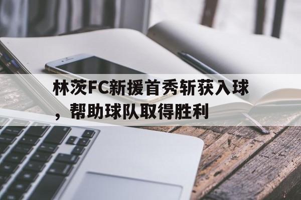 天博体育-包含林茨FC新援首秀斩获入球，帮助球队取得胜利的词条